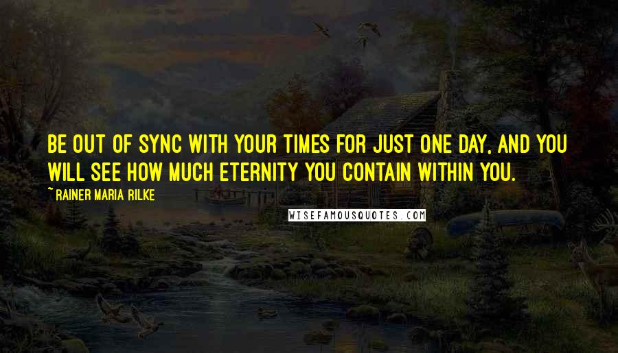 Rainer Maria Rilke quotes: Be out of sync with your times for just one day, and you will see how much eternity you contain within you. Rainer Maria Rilke quotes: Be out of sync with your times for just one day, and you will see how much eternity you contain within you.