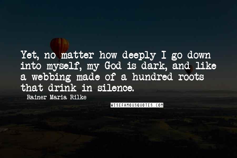 Rainer Maria Rilke quotes: Yet, no matter how deeply I go down into myself, my God is dark, and like a webbing made of a hundred roots that drink in silence. Rainer Maria Rilke quotes: Yet, no matter how deeply I go down into myself, my God is dark, and like a webbing made of a hundred roots that drink in silence.