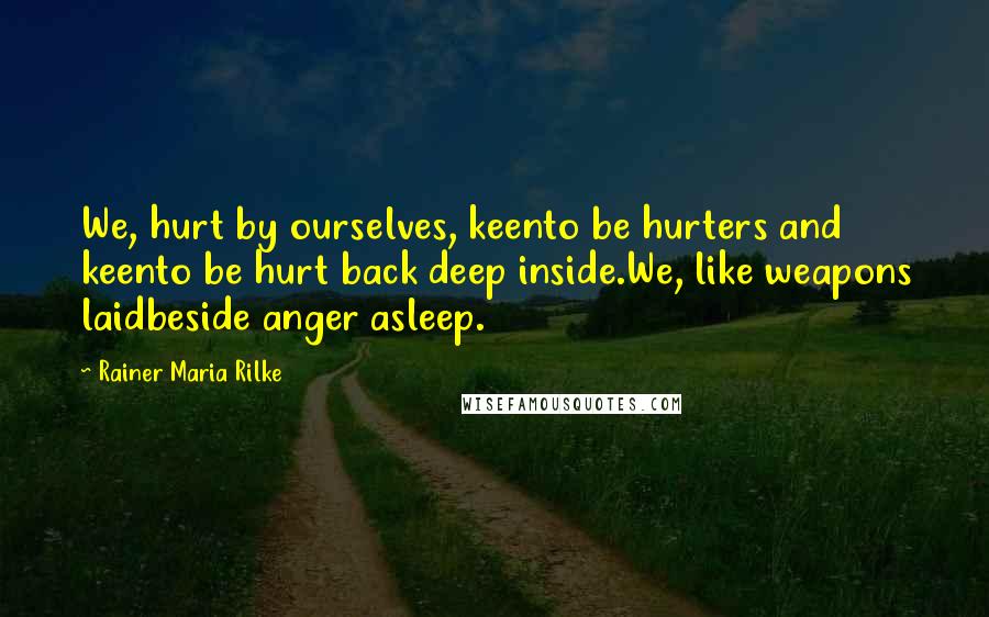 Rainer Maria Rilke quotes: We, hurt by ourselves, keento be hurters and keento be hurt back deep inside.We, like weapons laidbeside anger asleep. Rainer Maria Rilke quotes: We, hurt by ourselves, keento be hurters and keento be hurt back deep inside.We, like weapons laidbeside anger asleep.