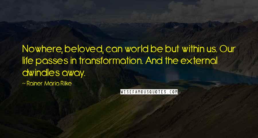 Rainer Maria Rilke quotes: Nowhere, beloved, can world be but within us. Our life passes in transformation. And the external dwindles away. Rainer Maria Rilke quotes: Nowhere, beloved, can world be but within us. Our life passes in transformation. And the external dwindles away.