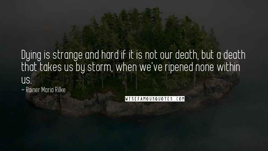 Rainer Maria Rilke quotes: Dying is strange and hard if it is not our death, but a death that takes us by storm, when we've ripened none within us. Rainer Maria Rilke quotes: Dying is strange and hard if it is not our death, but a death that takes us by storm, when we've ripened none within us.