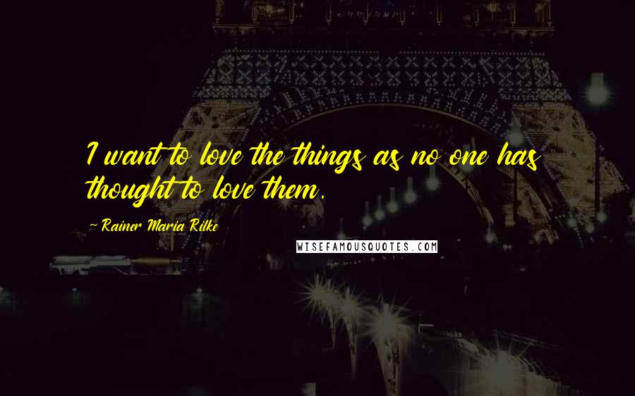 Rainer Maria Rilke quotes: I want to love the things as no one has thought to love them.