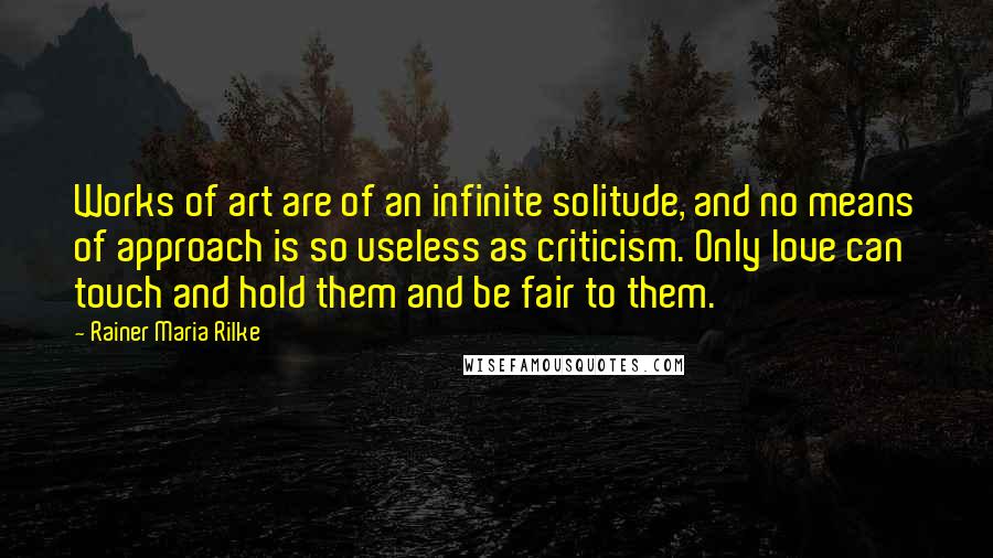 Rainer Maria Rilke quotes: Works of art are of an infinite solitude, and no means of approach is so useless as criticism. Only love can touch and hold them and be fair to them. Rainer Maria Rilke quotes: Works of art are of an infinite solitude, and no means of approach is so useless as criticism. Only love can touch and hold them and be fair to them.