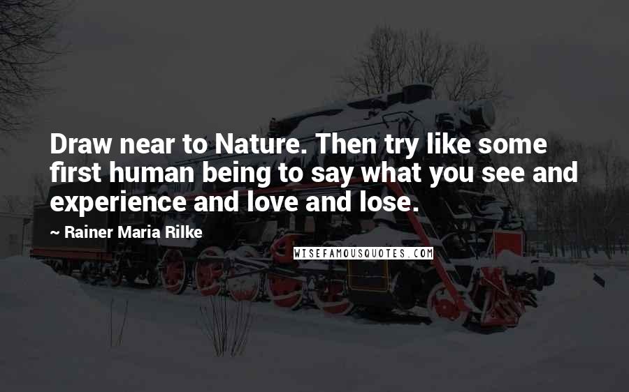 Rainer Maria Rilke quotes: Draw near to Nature. Then try like some first human being to say what you see and experience and love and lose. Rainer Maria Rilke quotes: Draw near to Nature. Then try like some first human being to say what you see and experience and love and lose.