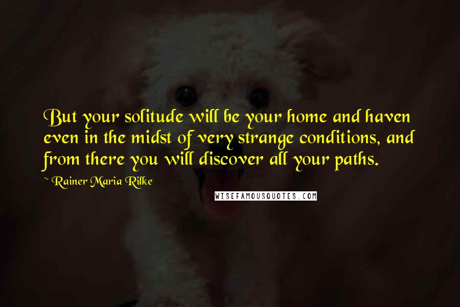 Rainer Maria Rilke quotes: But your solitude will be your home and haven even in the midst of very strange conditions, and from there you will discover all your paths. Rainer Maria Rilke quotes: But your solitude will be your home and haven even in the midst of very strange conditions, and from there you will discover all your paths.