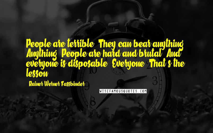 Rainer Werner Fassbinder quotes: People are terrible. They can bear anything. Anything! People are hard and brutal. And everyone is disposable. Everyone! That's the lesson. Rainer Werner Fassbinder quotes: People are terrible. They can bear anything. Anything! People are hard and brutal. And everyone is disposable. Everyone! That's the lesson.