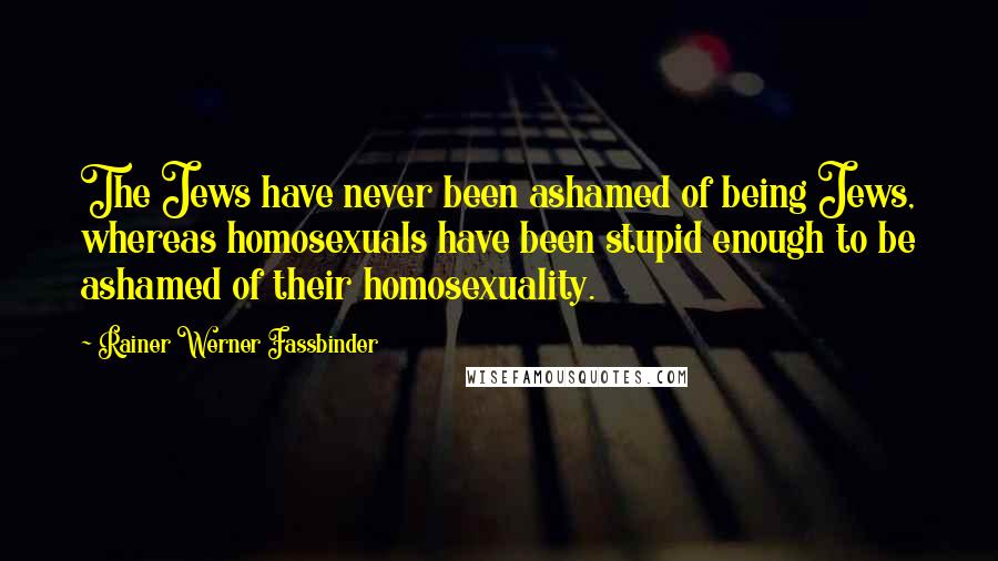 Rainer Werner Fassbinder quotes: The Jews have never been ashamed of being Jews, whereas homosexuals have been stupid enough to be ashamed of their homosexuality. Rainer Werner Fassbinder quotes: The Jews have never been ashamed of being Jews, whereas homosexuals have been stupid enough to be ashamed of their homosexuality.