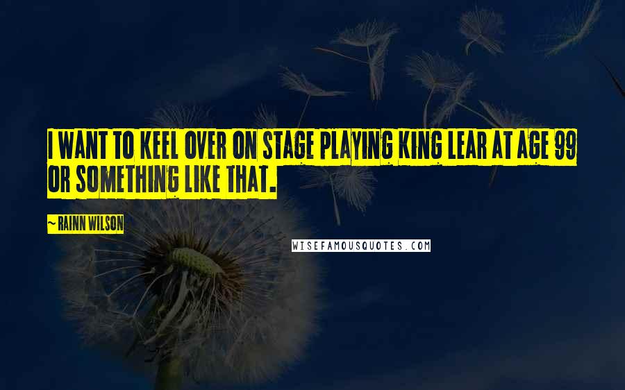 Rainn Wilson quotes: I want to keel over on stage playing King Lear at age 99 or something like that.