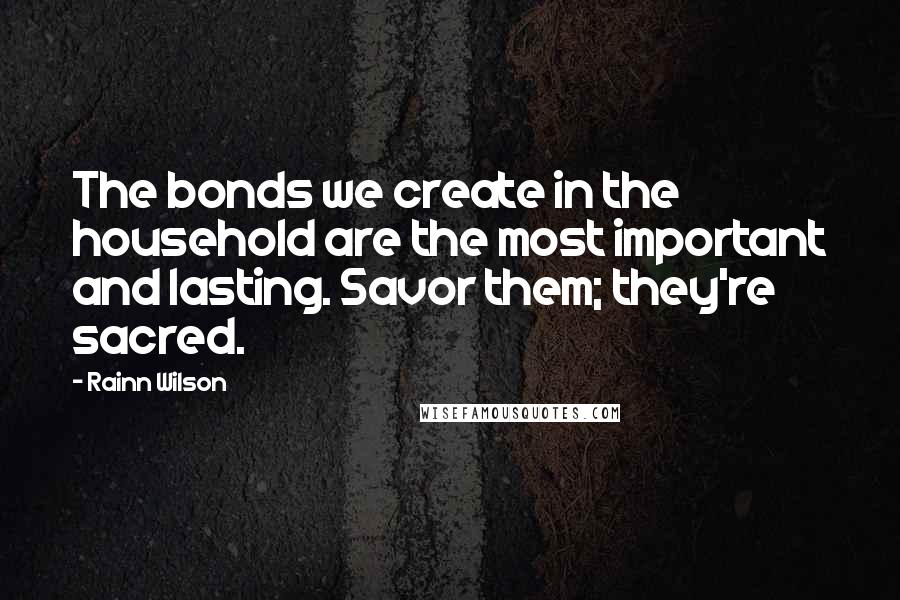 Rainn Wilson quotes: The bonds we create in the household are the most important and lasting. Savor them; they're sacred.