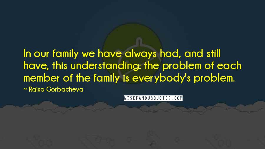 Raisa Gorbacheva quotes: In our family we have always had, and still have, this understanding: the problem of each member of the family is everybody's problem.