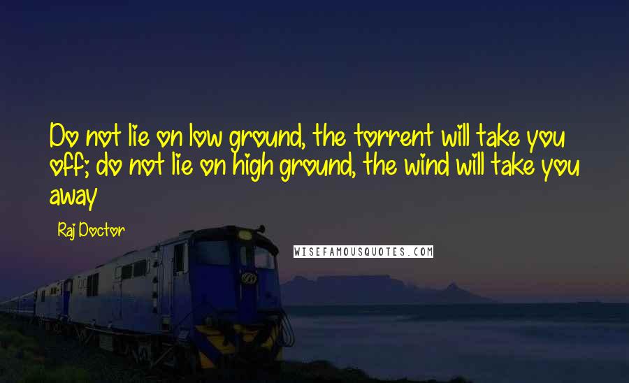 Raj Doctor quotes: Do not lie on low ground, the torrent will take you off; do not lie on high ground, the wind will take you away Raj Doctor quotes: Do not lie on low ground, the torrent will take you off; do not lie on high ground, the wind will take you away