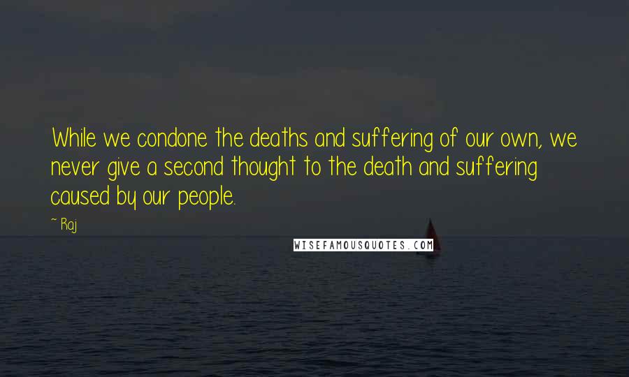 Raj quotes: While we condone the deaths and suffering of our own, we never give a second thought to the death and suffering caused by our people. Raj quotes: While we condone the deaths and suffering of our own, we never give a second thought to the death and suffering caused by our people.