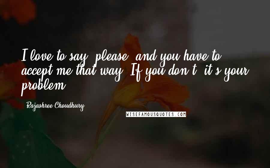 Rajashree Choudhury quotes: I love to say "please" and you have to accept me that way. If you don't, it's your problem.