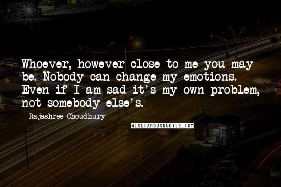 Rajashree Choudhury quotes: Whoever, however close to me you may be. Nobody can change my emotions. Even if I am sad it's my own problem, not somebody else's.