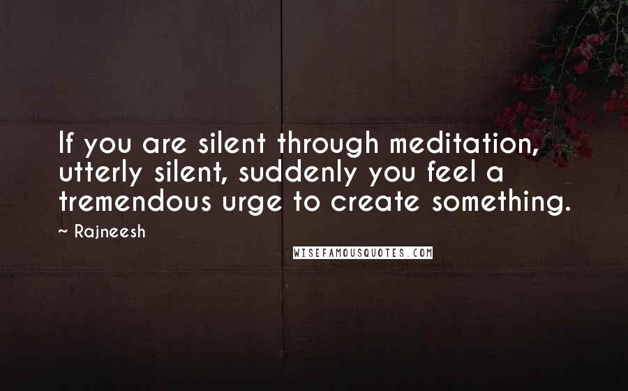 Rajneesh quotes: If you are silent through meditation, utterly silent, suddenly you feel a tremendous urge to create something.
