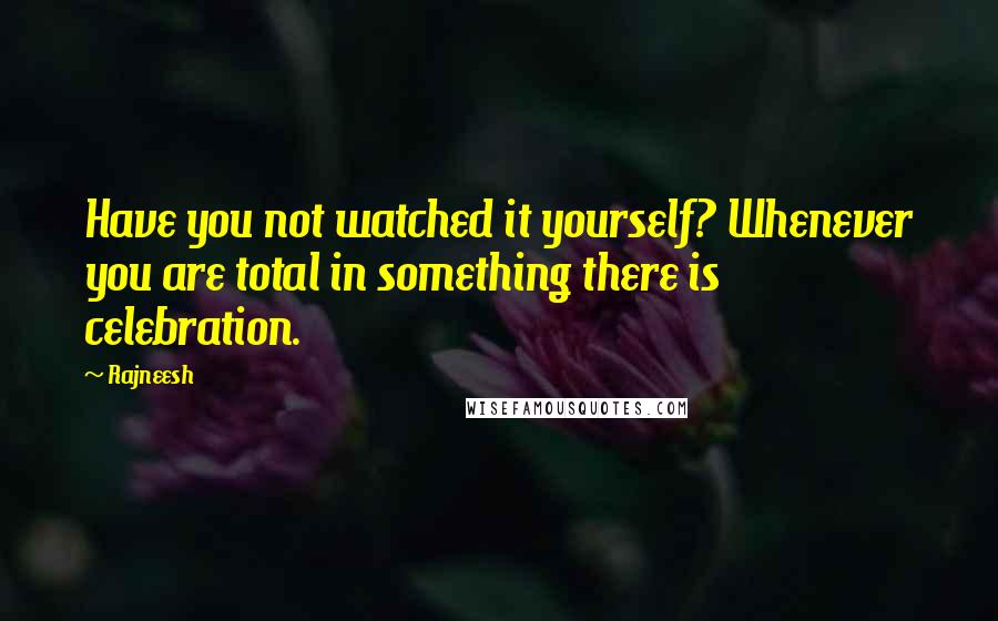 Rajneesh quotes: Have you not watched it yourself? Whenever you are total in something there is celebration.