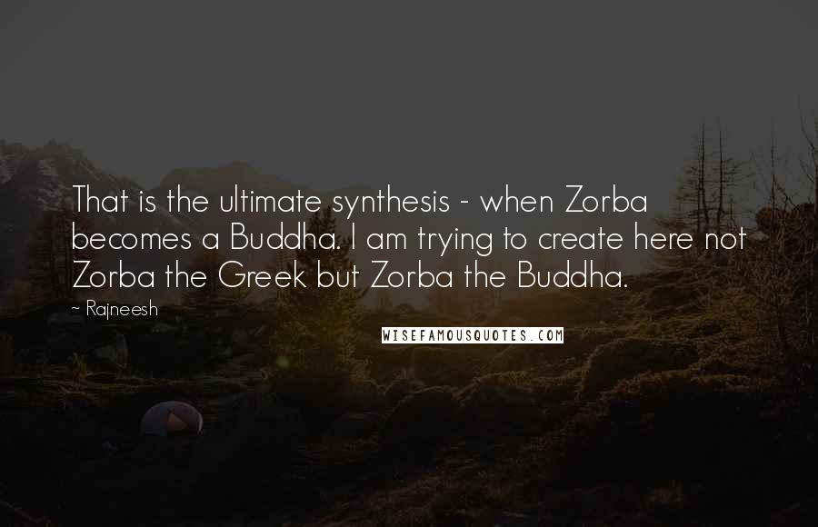 Rajneesh quotes: That is the ultimate synthesis - when Zorba becomes a Buddha. I am trying to create here not Zorba the Greek but Zorba the Buddha.