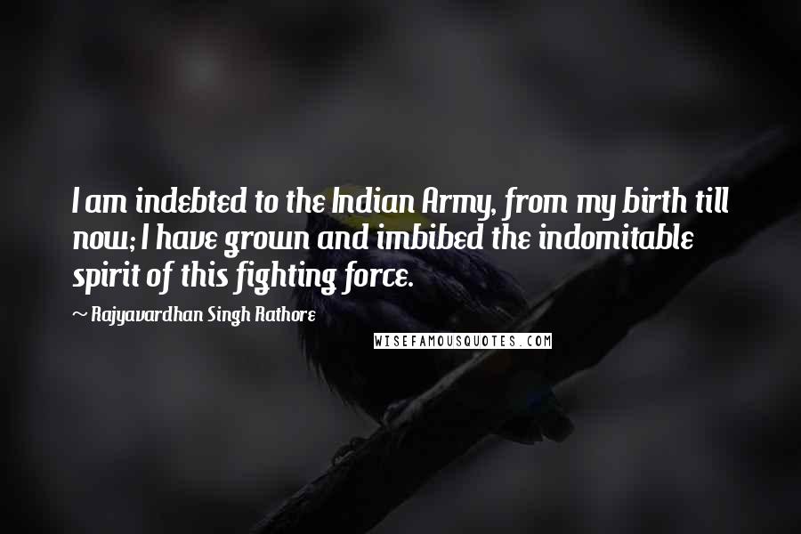 Rajyavardhan Singh Rathore quotes: I am indebted to the Indian Army, from my birth till now; I have grown and imbibed the indomitable spirit of this fighting force.