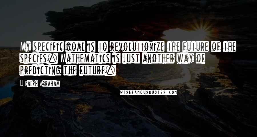 Ralph Abraham quotes: My specific goal is to revolutionize the future of the species. Mathematics is just another way of predicting the future.