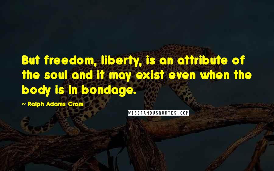 Ralph Adams Cram quotes: But freedom, liberty, is an attribute of the soul and it may exist even when the body is in bondage.