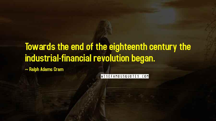 Ralph Adams Cram quotes: Towards the end of the eighteenth century the industrial-financial revolution began.