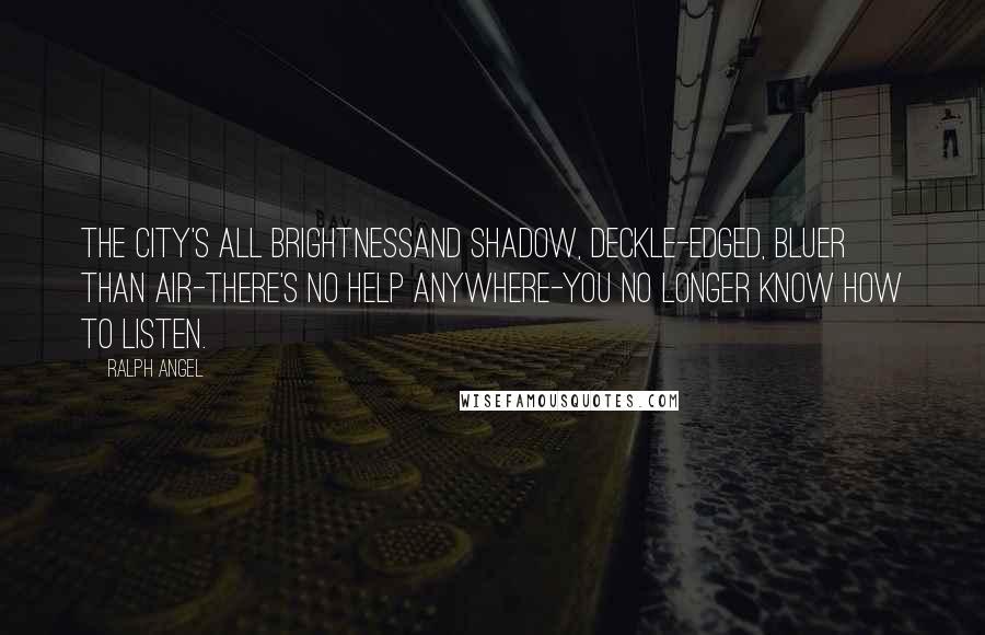 Ralph Angel quotes: The city's all brightnessand shadow, deckle-edged, bluer than air-there's no help anywhere-you no longer know how to listen. Ralph Angel quotes: The city's all brightnessand shadow, deckle-edged, bluer than air-there's no help anywhere-you no longer know how to listen.