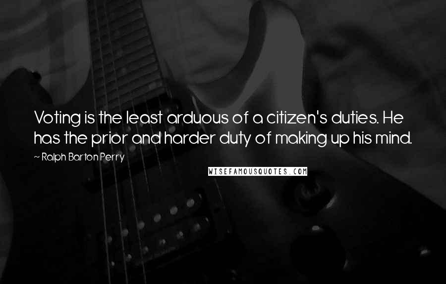 Ralph Barton Perry quotes: Voting is the least arduous of a citizen's duties. He has the prior and harder duty of making up his mind. Ralph Barton Perry quotes: Voting is the least arduous of a citizen's duties. He has the prior and harder duty of making up his mind.