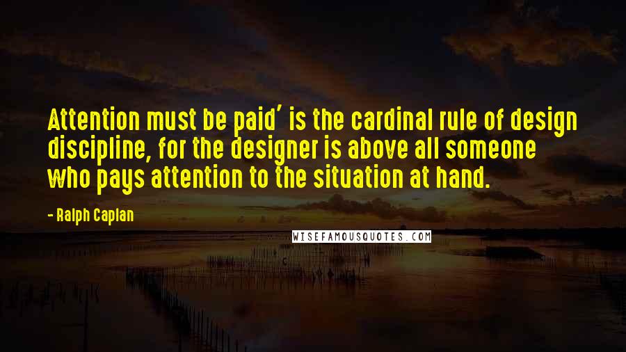 Ralph Caplan quotes: Attention must be paid' is the cardinal rule of design discipline, for the designer is above all someone who pays attention to the situation at hand. Ralph Caplan quotes: Attention must be paid' is the cardinal rule of design discipline, for the designer is above all someone who pays attention to the situation at hand.