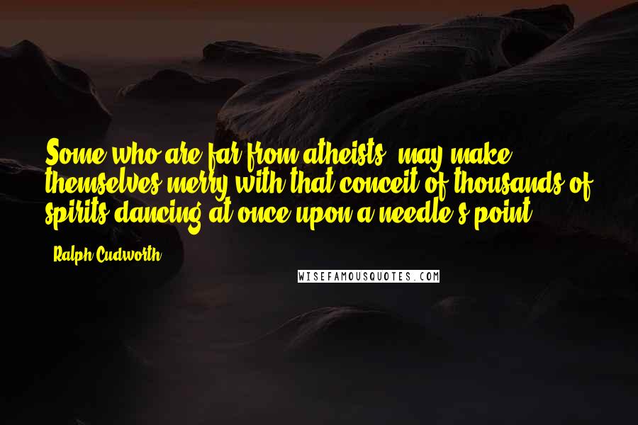 Ralph Cudworth quotes: Some who are far from atheists, may make themselves merry with that conceit of thousands of spirits dancing at once upon a needle's point.