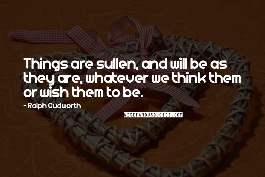 Ralph Cudworth quotes: Things are sullen, and will be as they are, whatever we think them or wish them to be.