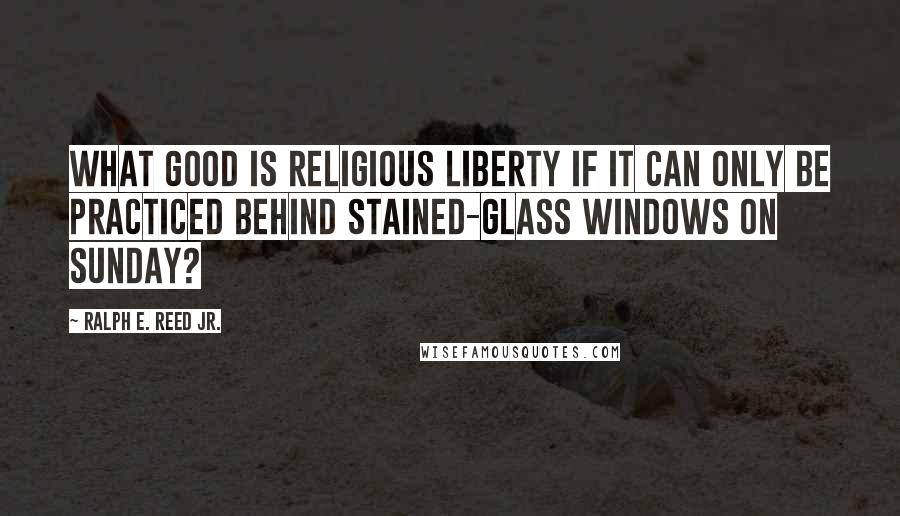 Ralph E. Reed Jr. quotes: What good is religious liberty if it can only be practiced behind stained-glass windows on Sunday?