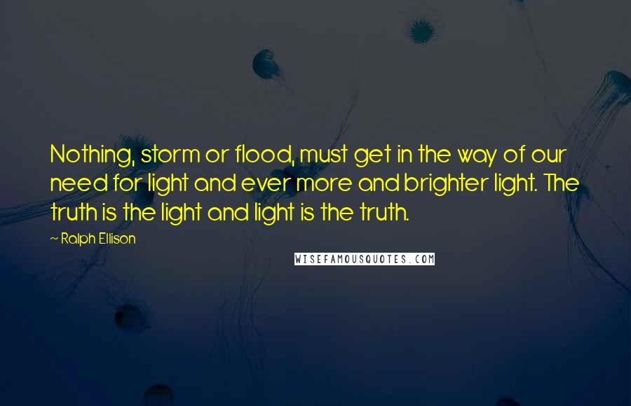 Ralph Ellison quotes: Nothing, storm or flood, must get in the way of our need for light and ever more and brighter light. The truth is the light and light is the truth. Ralph Ellison quotes: Nothing, storm or flood, must get in the way of our need for light and ever more and brighter light. The truth is the light and light is the truth.