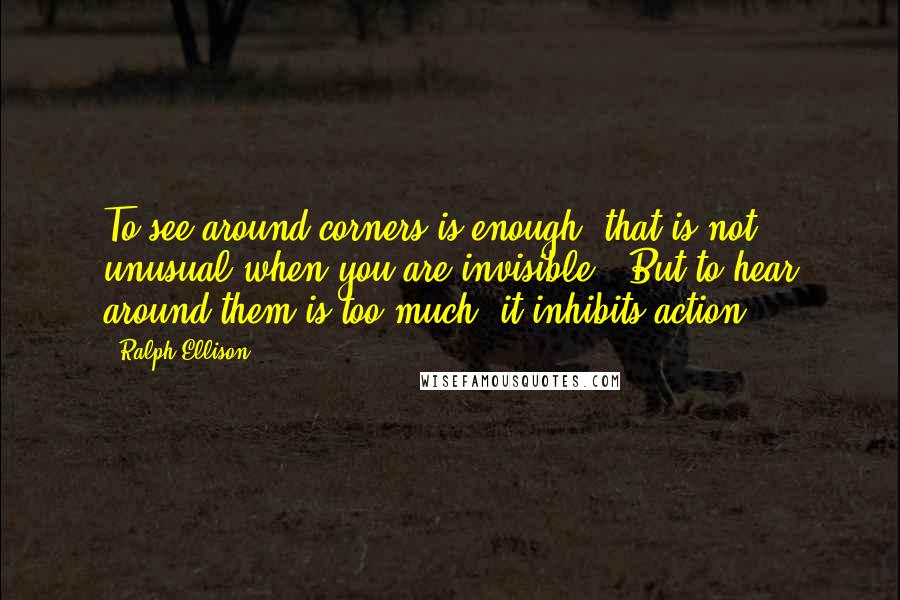 Ralph Ellison quotes: To see around corners is enough (that is not unusual when you are invisible). But to hear around them is too much; it inhibits action. Ralph Ellison quotes: To see around corners is enough (that is not unusual when you are invisible). But to hear around them is too much; it inhibits action.