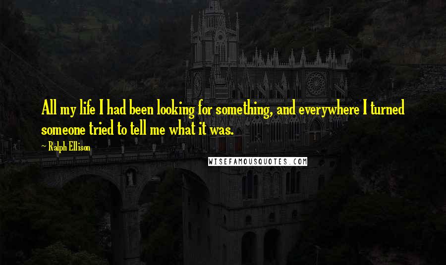 Ralph Ellison quotes: All my life I had been looking for something, and everywhere I turned someone tried to tell me what it was. Ralph Ellison quotes: All my life I had been looking for something, and everywhere I turned someone tried to tell me what it was.