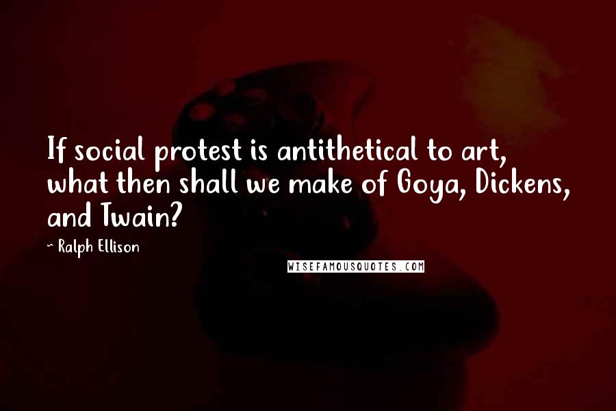 Ralph Ellison quotes: If social protest is antithetical to art, what then shall we make of Goya, Dickens, and Twain?