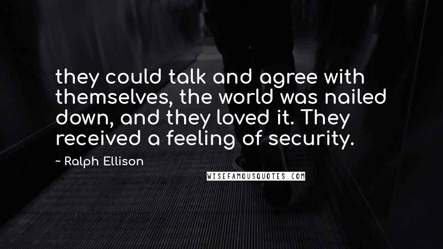 Ralph Ellison quotes: they could talk and agree with themselves, the world was nailed down, and they loved it. They received a feeling of security. Ralph Ellison quotes: they could talk and agree with themselves, the world was nailed down, and they loved it. They received a feeling of security.