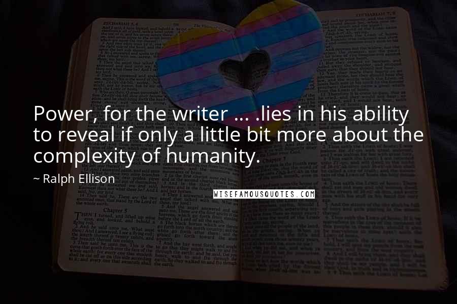 Ralph Ellison quotes: Power, for the writer ... .lies in his ability to reveal if only a little bit more about the complexity of humanity. Ralph Ellison quotes: Power, for the writer ... .lies in his ability to reveal if only a little bit more about the complexity of humanity.