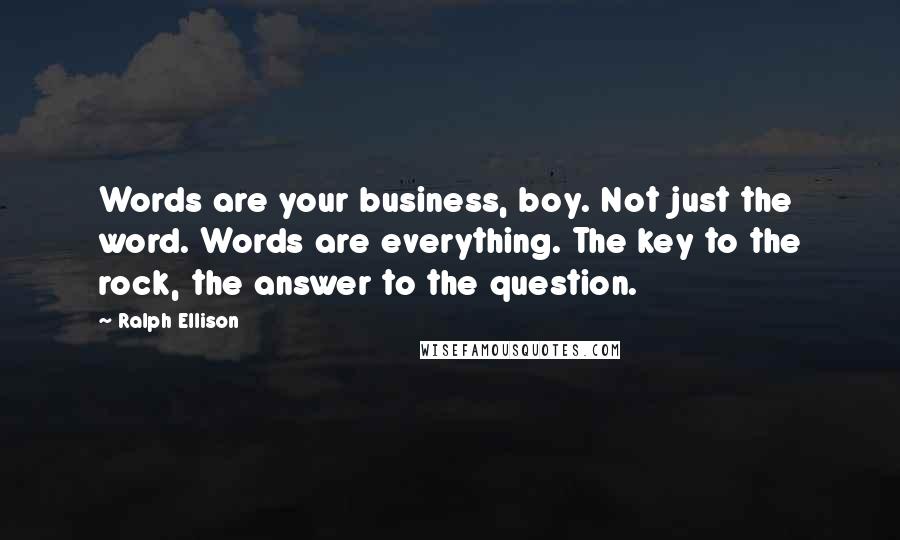 Ralph Ellison quotes: Words are your business, boy. Not just the word. Words are everything. The key to the rock, the answer to the question. Ralph Ellison quotes: Words are your business, boy. Not just the word. Words are everything. The key to the rock, the answer to the question.