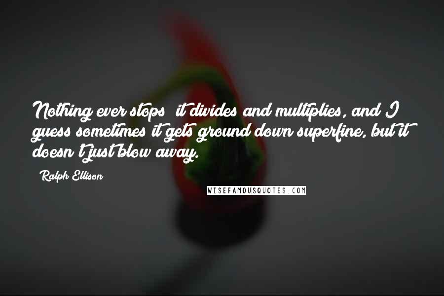 Ralph Ellison quotes: Nothing ever stops; it divides and multiplies, and I guess sometimes it gets ground down superfine, but it doesn't just blow away. Ralph Ellison quotes: Nothing ever stops; it divides and multiplies, and I guess sometimes it gets ground down superfine, but it doesn't just blow away.