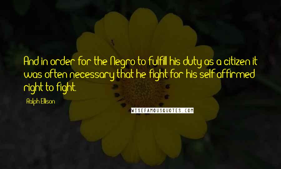 Ralph Ellison quotes: And in order for the Negro to fulfill his duty as a citizen it was often necessary that he fight for his self-affirmed right to fight.