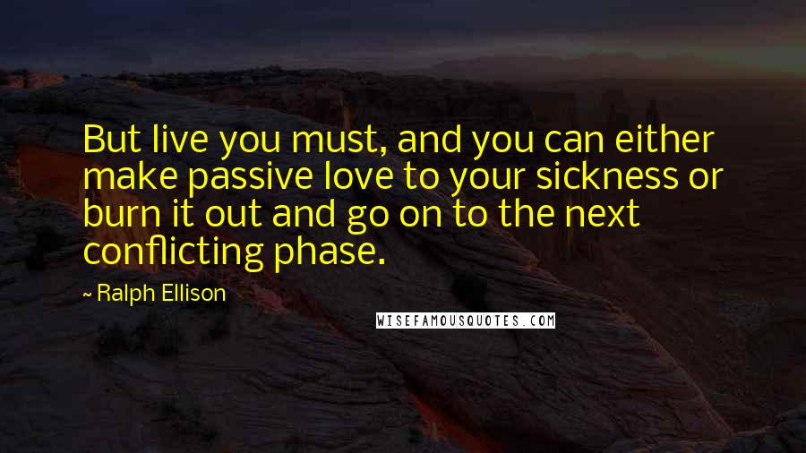 Ralph Ellison quotes: But live you must, and you can either make passive love to your sickness or burn it out and go on to the next conflicting phase. Ralph Ellison quotes: But live you must, and you can either make passive love to your sickness or burn it out and go on to the next conflicting phase.