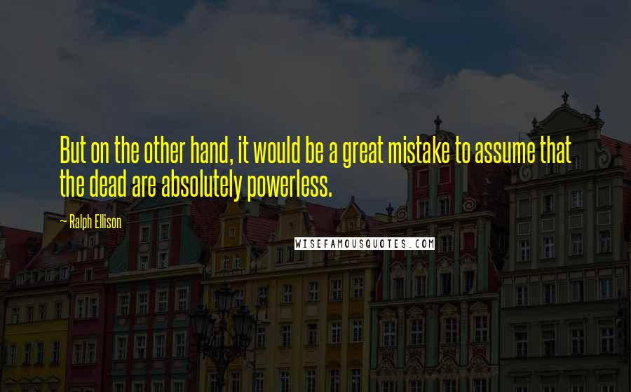 Ralph Ellison quotes: But on the other hand, it would be a great mistake to assume that the dead are absolutely powerless.