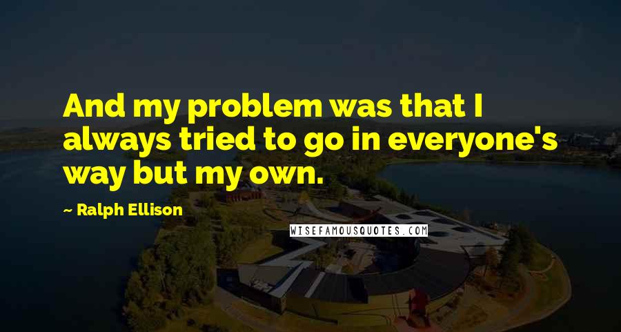 Ralph Ellison quotes: And my problem was that I always tried to go in everyone's way but my own.