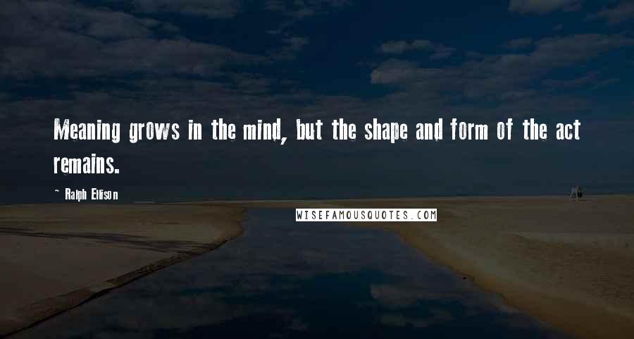 Ralph Ellison quotes: Meaning grows in the mind, but the shape and form of the act remains.