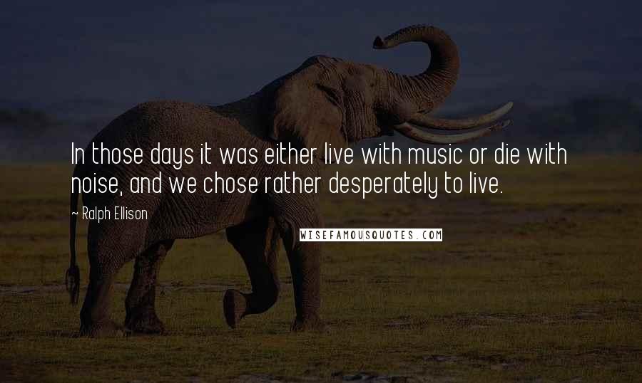 Ralph Ellison quotes: In those days it was either live with music or die with noise, and we chose rather desperately to live. Ralph Ellison quotes: In those days it was either live with music or die with noise, and we chose rather desperately to live.