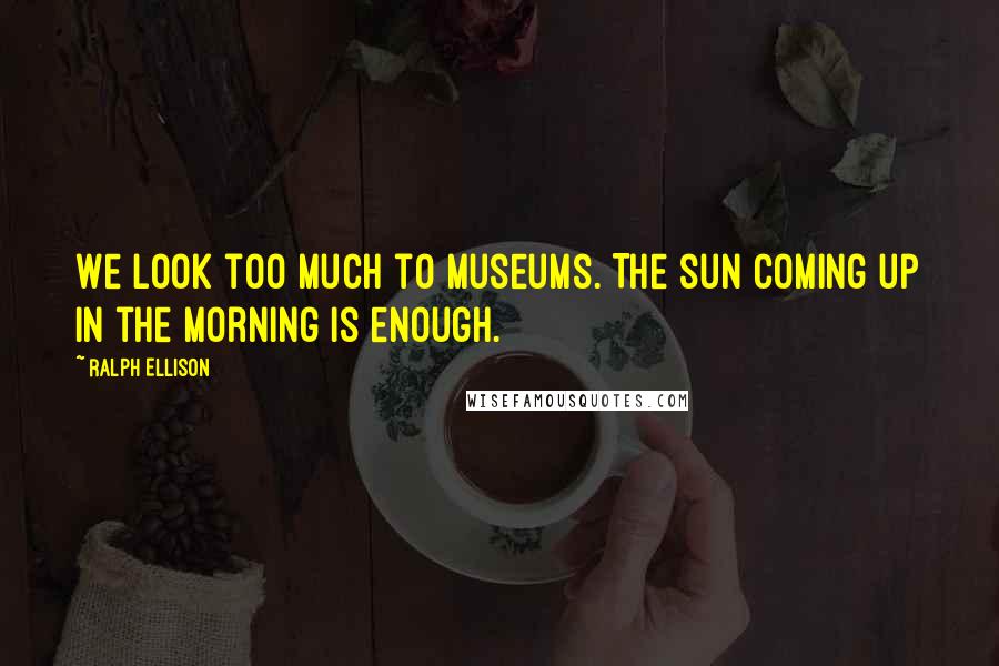 Ralph Ellison quotes: We look too much to museums. The sun coming up in the morning is enough.