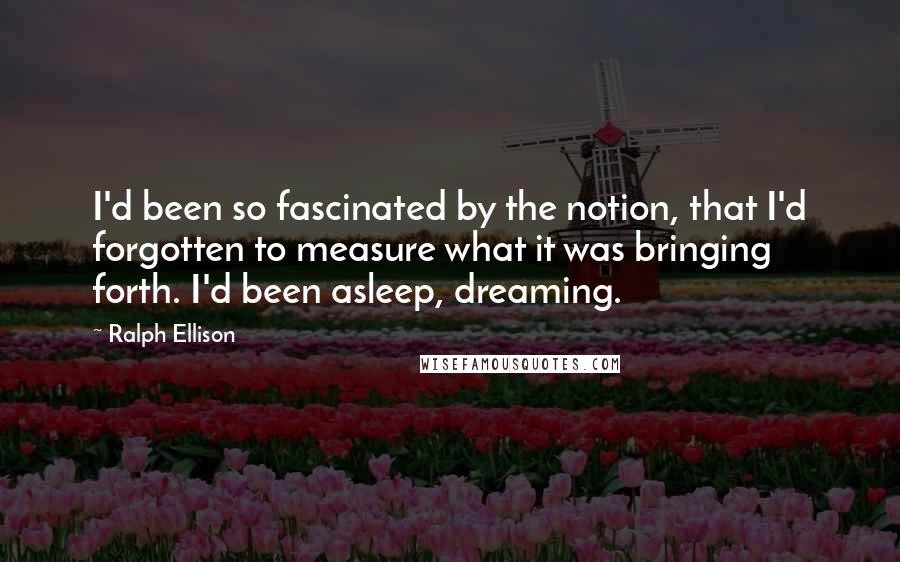 Ralph Ellison quotes: I'd been so fascinated by the notion, that I'd forgotten to measure what it was bringing forth. I'd been asleep, dreaming. Ralph Ellison quotes: I'd been so fascinated by the notion, that I'd forgotten to measure what it was bringing forth. I'd been asleep, dreaming.