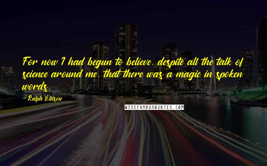 Ralph Ellison quotes: For now I had begun to believe, despite all the talk of science around me, that there was a magic in spoken words. Ralph Ellison quotes: For now I had begun to believe, despite all the talk of science around me, that there was a magic in spoken words.