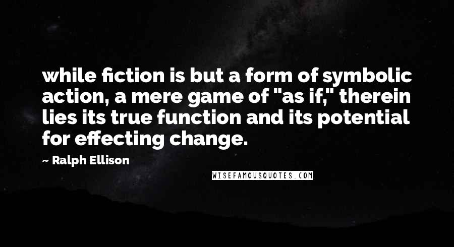 Ralph Ellison quotes: while fiction is but a form of symbolic action, a mere game of "as if," therein lies its true function and its potential for effecting change. Ralph Ellison quotes: while fiction is but a form of symbolic action, a mere game of "as if," therein lies its true function and its potential for effecting change.