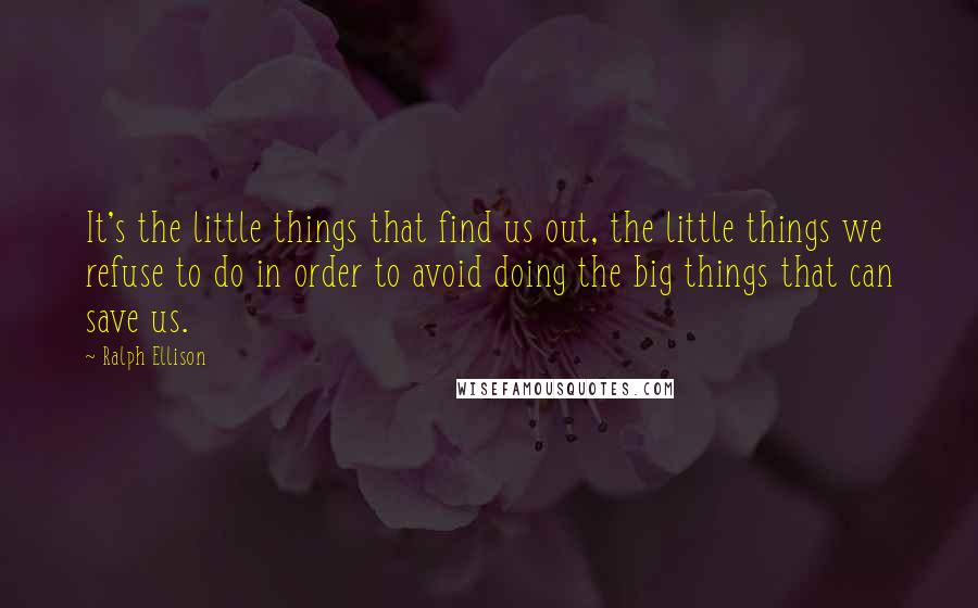 Ralph Ellison quotes: It's the little things that find us out, the little things we refuse to do in order to avoid doing the big things that can save us. Ralph Ellison quotes: It's the little things that find us out, the little things we refuse to do in order to avoid doing the big things that can save us.